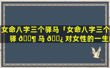 女命八字三个驿马「女命八字三个驿 🐶 马 🌿 对女性的一生的影响」